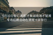 5月10日智汇潇湘 才聚湖南湘才留湘专场招聘活动在湖南大学举行