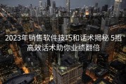 2023年销售软件技巧和话术揭秘 5招高效话术助你业绩翻倍