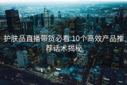 护肤品直播带货必看 10个高效产品推荐话术揭秘