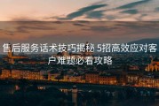 售后服务话术技巧揭秘 5招高效应对客户难题必看攻略