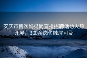 安庆市首次妈妈岗直播招聘活动火热开展，300余岗位触屏可及