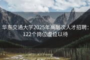 华东交通大学2025年高层次人才招聘：122个岗位虚位以待