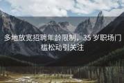 多地放宽招聘年龄限制，35 岁职场门槛松动引关注