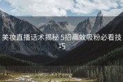 美妆直播话术揭秘 5招高效吸粉必看技巧