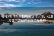 哪吒2制作公司招聘会现场火爆，动漫及数字文创产业岗位受热捧