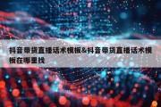 抖音带货直播话术模板&amp;抖音带货直播话术模板在哪里找