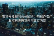 警惕养老顾问高薪陷阱：揭秘养老产业招聘虚假宣传与真实内幕