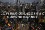 2023年高效招代理招加盟话术揭秘 如何轻松吸引加盟商必看技巧