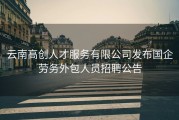 云南高创人才服务有限公司发布国企劳务外包人员招聘公告