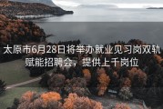 太原市6月28日将举办就业见习岗双轨赋能招聘会，提供上千岗位