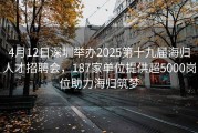 4月12日深圳举办2025第十九届海归人才招聘会，187家单位提供超5000岗位助力海归筑梦