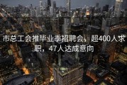 市总工会推毕业季招聘会，超400人求职，47人达成意向