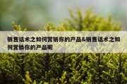 销售话术之如何营销你的产品&amp;销售话术之如何营销你的产品呢