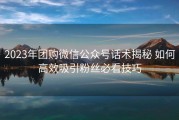 2023年团购微信公众号话术揭秘 如何高效吸引粉丝必看技巧