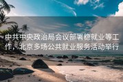 中共中央政治局会议部署稳就业等工作，北京多场公共就业服务活动举行