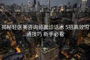 揭秘轻医美咨询师面诊话术 5招高效沟通技巧 新手必看