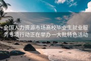 全国人力资源市场高校毕业生就业服务专项行动正在举办一大批特色活动