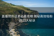 直播预热话术必看攻略 揭秘高效吸粉的10大秘诀