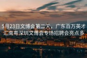 5月23日文博会第二天，广东百万英才汇南粤深圳文博会专场招聘会亮点多
