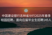 中国建设银行吉林省分行2025年春季校园招聘，面向应届毕业生招聘145人