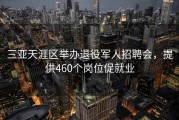 三亚天涯区举办退役军人招聘会，提供460个岗位促就业