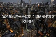 2023年信用卡分期话术揭秘 如何高效说服客户