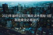 2023年装修公司打期房话术揭秘 5招高效成交必看技巧