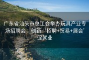 广东省汕头市总工会举办玩具产业专场招聘会，创新‘招聘+贸易+展会’促就业