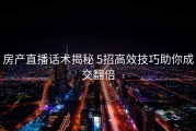 房产直播话术揭秘 5招高效技巧助你成交翻倍