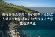 市残联联合多部门举办国有企业残疾人就业专场招聘会，助力残疾人大学生逐梦就业