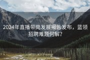 2024年直播带岗发展报告发布，蓝领招聘难题何解？