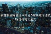 女性私密专业话术揭秘 5招高效沟通技巧 让你轻松应对