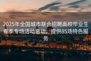 2025年全国城市联合招聘高校毕业生春季专场活动启动，提供85场特色服务