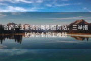 合庐产业新城创新引服务站，三举措破解企业招工难题