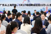 广东从上海开始，5天17场招聘会狂招15万+人才