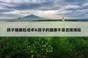 孩子健康险话术&amp;孩子的健康不容忽视保险