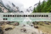净水器换滤芯话术&amp;更换净水器滤芯的朋友圈说说