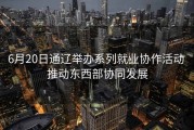 6月20日通辽举办系列就业协作活动 推动东西部协同发展