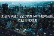 工会帮就业：西安举办148场招聘会服务3.3万求职者