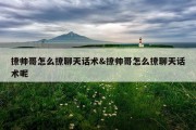 撩帅哥怎么撩聊天话术&amp;撩帅哥怎么撩聊天话术呢
