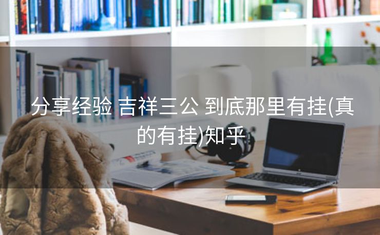 分享经验 吉祥三公 到底那里有挂(真的有挂)知乎 分享经验 吉祥三公 到底那里有挂(真的有挂)知乎