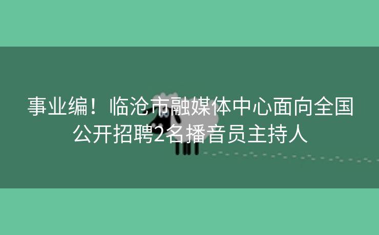 事业编！临沧市融媒体中心面向全国公开招聘2名播音员主持人