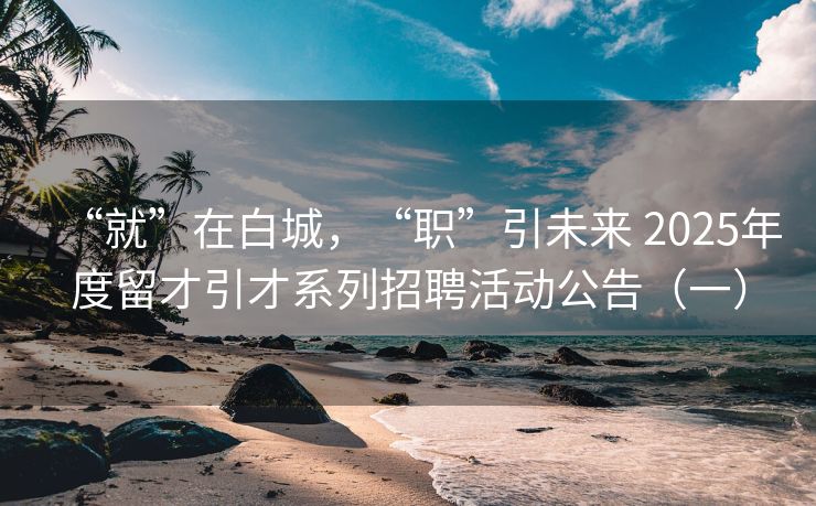 “就”在白城，“职”引未来 2025年度留才引才系列招聘活动公告（一）