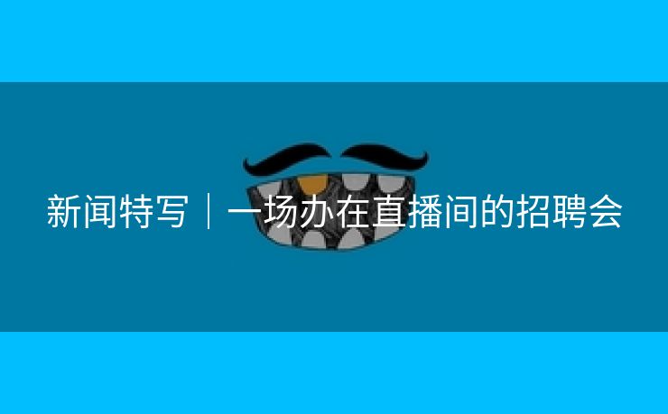 新闻特写｜一场办在直播间的招聘会