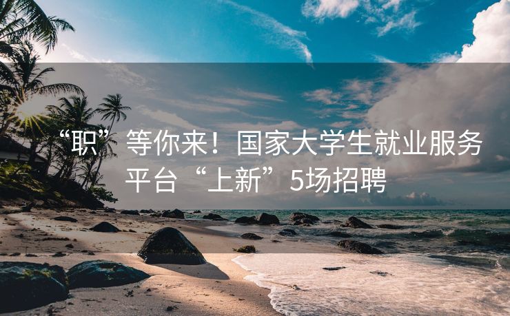 “职”等你来！国家大学生就业服务平台“上新”5场招聘