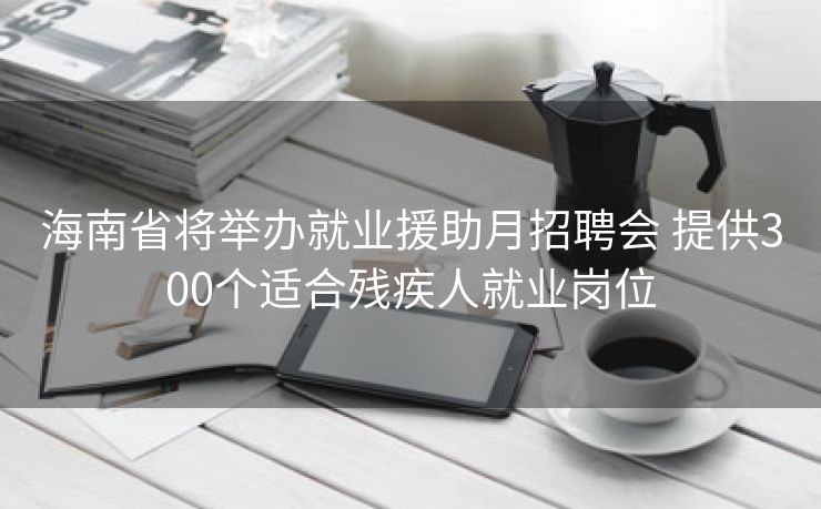 海南省将举办就业援助月招聘会 提供300个适合残疾人就业岗位
