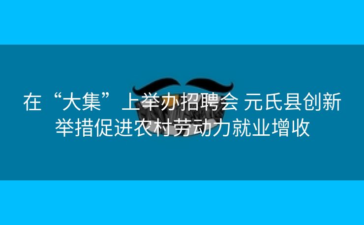在“大集”上举办招聘会 元氏县创新举措促进农村劳动力就业增收