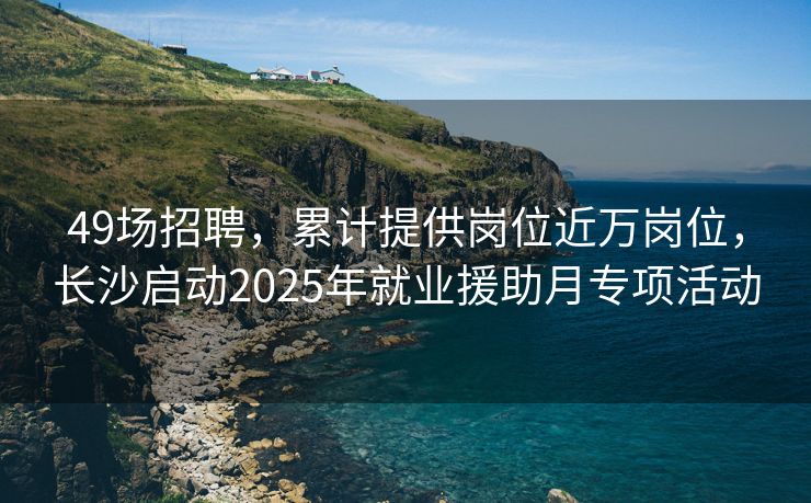 49场招聘，累计提供岗位近万岗位，长沙启动2025年就业援助月专项活动