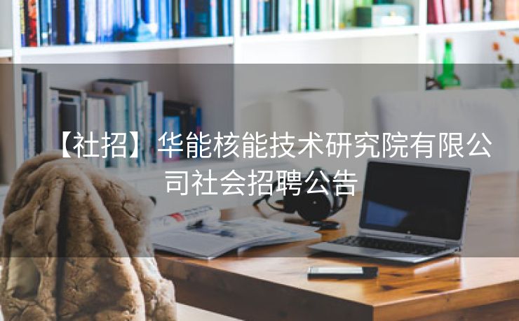 【社招】华能核能技术研究院有限公司社会招聘公告