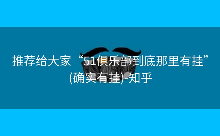 推荐给大家“51俱乐部到底那里有挂”(确实有挂)-知乎 推荐给大家“51俱乐部到底那里有挂”(确实有挂)-知乎